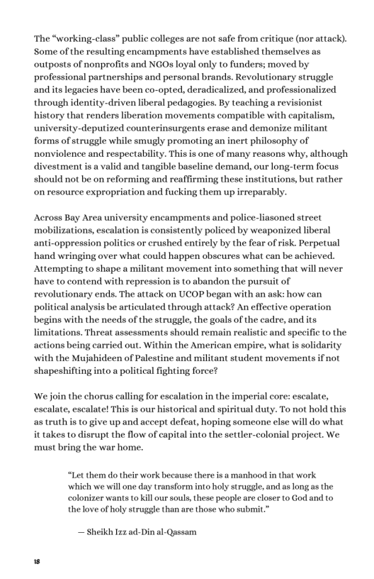 The “working-class” public colleges are not safe from eritique (nor attack). Some of the resulting encampments have established themselves as outposts of nonprofits and NGO loyal only to funders; moved by professional partnerships and personal brands. Revolutionary struggle and its legacies have been co-opted, deradicalized, and professionalized through identity-driven liberal pedagogies. By teaching a revisionist history that renders liberation movements compatible with capitalism, university-deputized counterinsurgents erase and demonize militant forms of struggle while smugly promoting an inert philosophy of nonviolence and respectability. This is one of many reasons why, although divestment is a valid and tangible baseline demand, our long-term focus should not be on reforming and reaffirming these institutions, but rather on resource expropriation and fucking them up irreparably. Across Bay Area university encampments and police-liasoned street mobilizations, escalation is consistently policed by weaponized liberal anti-oppression politics or crushed entirely by the fear of risk. Perpetual ‘hand wringing over what could happen obscures what can be achieved. Attempting to shape a militant movement into something that will never have to contend with repression is to abandon the pursuit of revolutionary ends. The attack on UCOP began with an ask: how can political analysis be articulated through attack? An effective operation begins with the needs of the struggle, the goals of the cadre, and its limitations. Threat assessments should remain realistic and specific to the actions being carried out. Within the American empire, what is solidarity with the Mujahideen of Palestine and militant student movements if not shapeshifting into a political fighting force? ‘We join the chorus calling for escalation in the imperial core: escalate, escalate, escalate! This is our historical and spiritual duty. To not hold this as truth is to give up and accept defeat, hoping someone else will do what it takes to disrupt the flow of capital into the settler-colonial project. We must bring the war home. “Let them do their work because there is a manhood in that work ‘which we will one day transform into holy struggle, and as long as the colonizer wants to kill our souls, these people are closer to God and to thelove of holy struggle than are those who submit.” — Sheikh 12z ad-Din al-Qassam